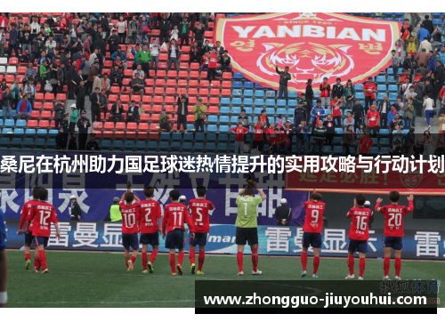桑尼在杭州助力国足球迷热情提升的实用攻略与行动计划 桑尼在杭州助力国足球迷热情提升的实用攻略与行动计划
