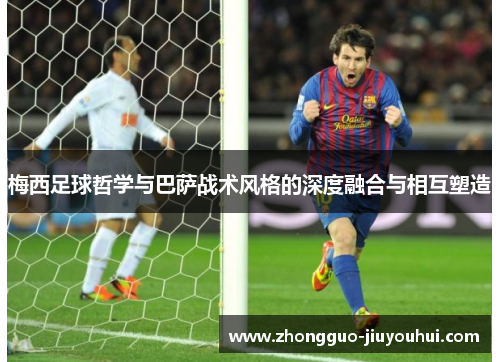 梅西足球哲学与巴萨战术风格的深度融合与相互塑造 梅西足球哲学与巴萨战术风格的深度融合与相互塑造