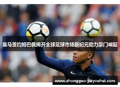 皇马签约姆巴佩揭开全球足球市场新纪元助力豪门崛起 皇马签约姆巴佩揭开全球足球市场新纪元助力豪门崛起