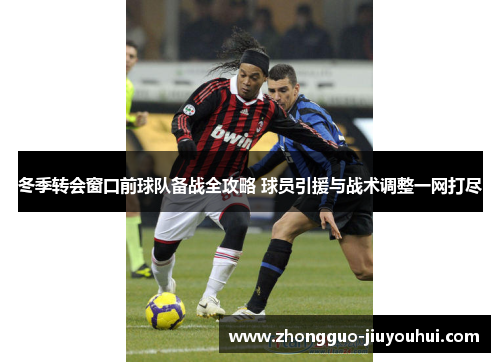 冬季转会窗口前球队备战全攻略 球员引援与战术调整一网打尽