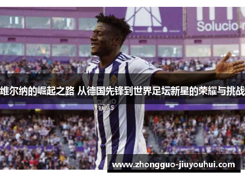 维尔纳的崛起之路 从德国先锋到世界足坛新星的荣耀与挑战