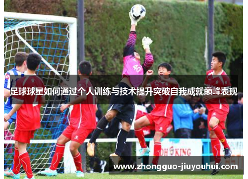 足球球星如何通过个人训练与技术提升突破自我成就巅峰表现