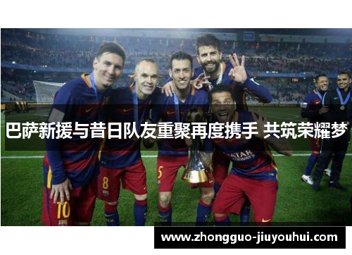 巴萨新援与昔日队友重聚再度携手 共筑荣耀梦