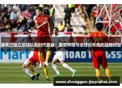 德黑兰独立足球队新时代发展：重塑辉煌与全球化布局的战略转型