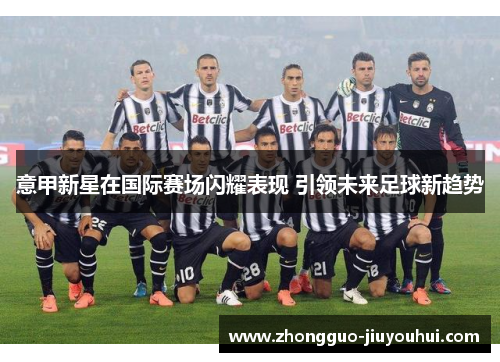 意甲新星在国际赛场闪耀表现 引领未来足球新趋势