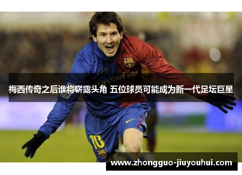 梅西传奇之后谁将崭露头角 五位球员可能成为新一代足坛巨星