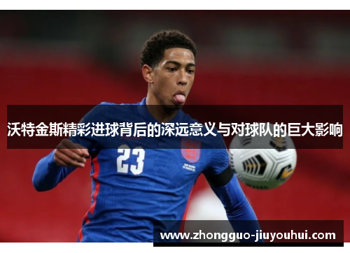 沃特金斯精彩进球背后的深远意义与对球队的巨大影响