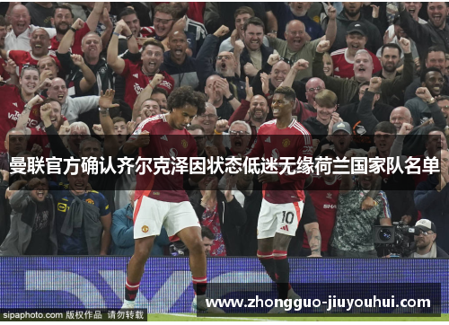 曼联官方确认齐尔克泽因状态低迷无缘荷兰国家队名单