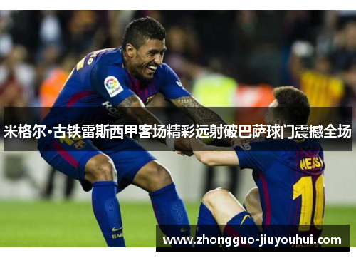 米格尔·古铁雷斯西甲客场精彩远射破巴萨球门震撼全场