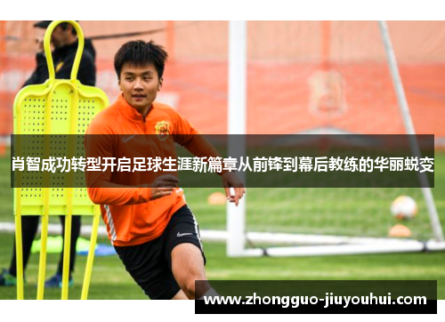 肖智成功转型开启足球生涯新篇章从前锋到幕后教练的华丽蜕变