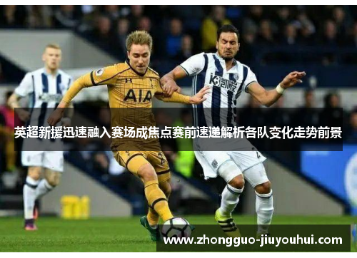 英超新援迅速融入赛场成焦点赛前速递解析各队变化走势前景